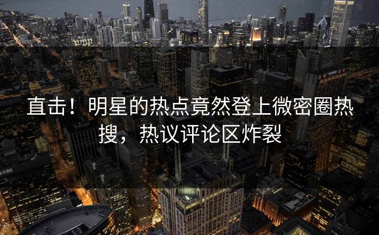 直击！明星的热点竟然登上微密圈热搜，热议评论区炸裂