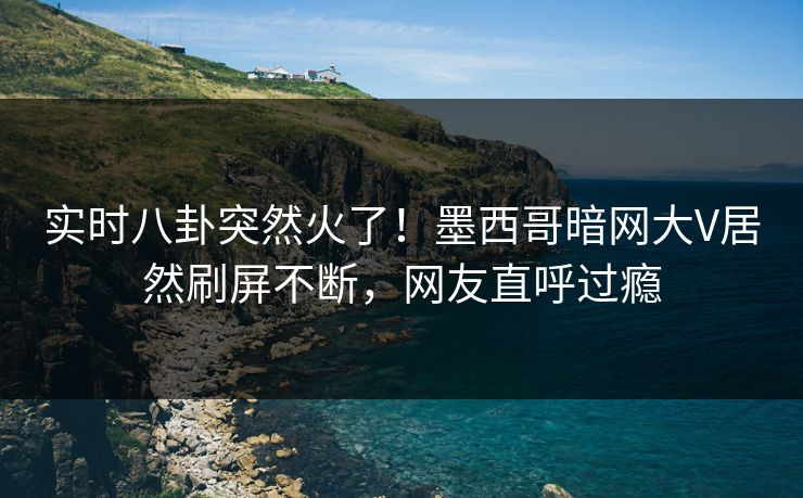 实时八卦突然火了！墨西哥暗网大V居然刷屏不断，网友直呼过瘾