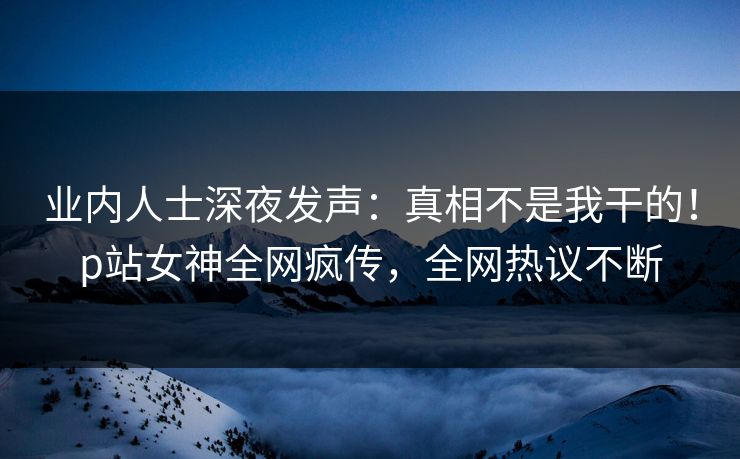 业内人士深夜发声：真相不是我干的！p站女神全网疯传，全网热议不断