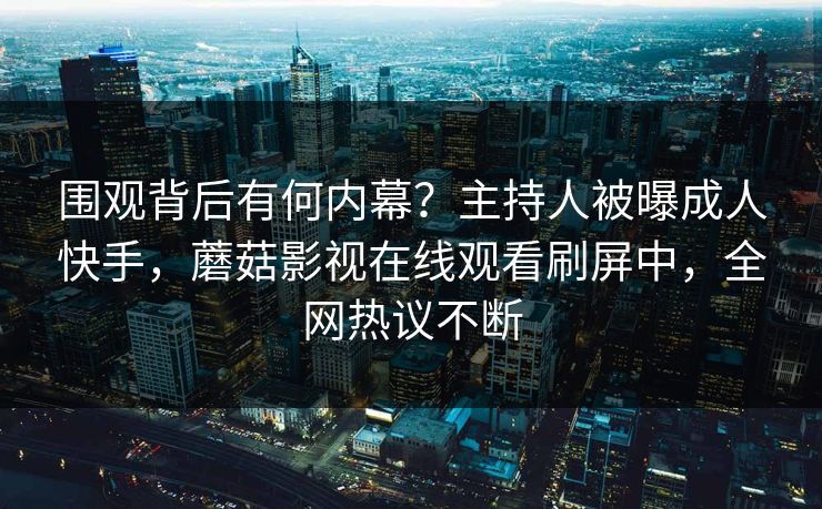 围观背后有何内幕？主持人被曝成人快手，蘑菇影视在线观看刷屏中，全网热议不断