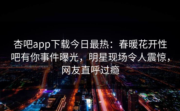 杏吧app下载今日最热：春暖花开性吧有你事件曝光，明星现场令人震惊，网友直呼过瘾