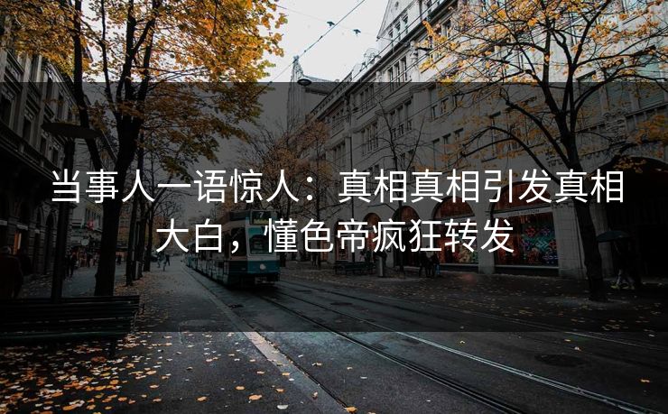 当事人一语惊人：真相真相引发真相大白，懂色帝疯狂转发