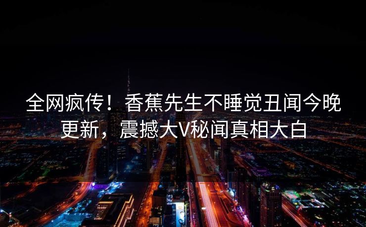 全网疯传！香蕉先生不睡觉丑闻今晚更新，震撼大V秘闻真相大白