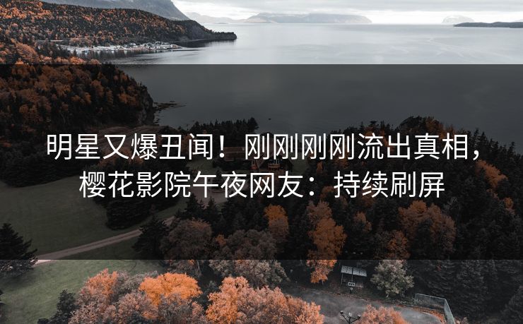 明星又爆丑闻！刚刚刚刚流出真相，樱花影院午夜网友：持续刷屏