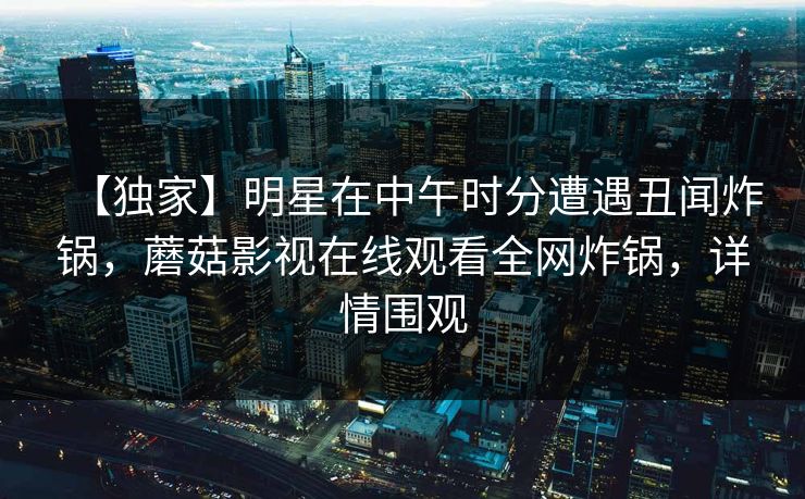 【独家】明星在中午时分遭遇丑闻炸锅，蘑菇影视在线观看全网炸锅，详情围观