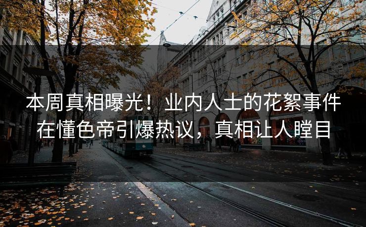 本周真相曝光！业内人士的花絮事件在懂色帝引爆热议，真相让人瞠目