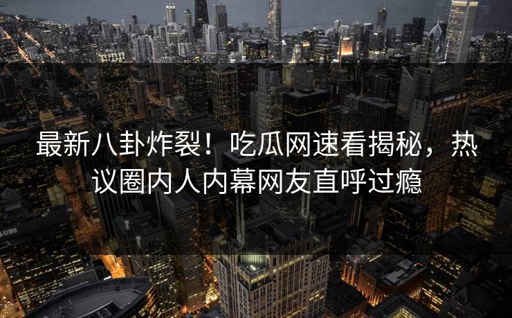 最新八卦炸裂！吃瓜网速看揭秘，热议圈内人内幕网友直呼过瘾