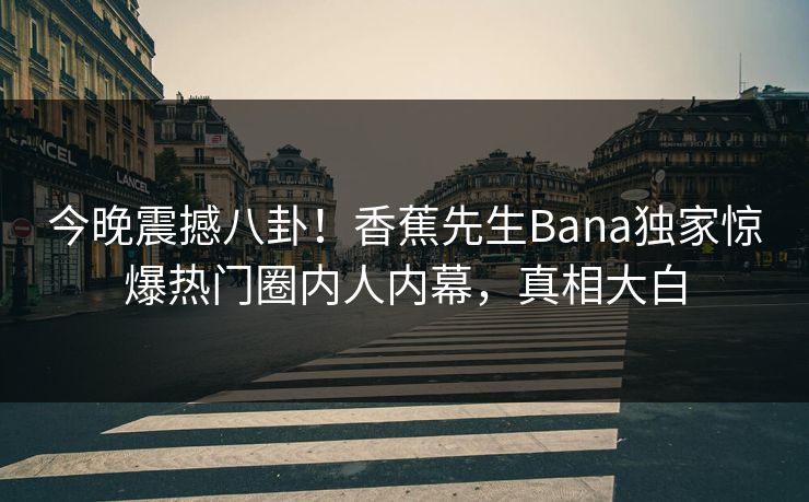 今晚震撼八卦！香蕉先生Bana独家惊爆热门圈内人内幕，真相大白