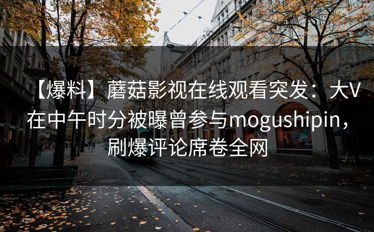 【爆料】蘑菇影视在线观看突发：大V在中午时分被曝曾参与mogushipin，刷爆评论席卷全网