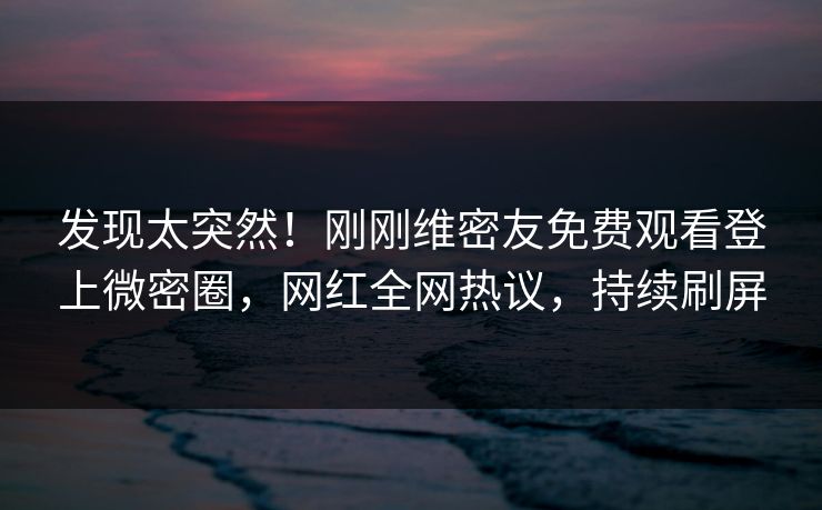 发现太突然！刚刚维密友免费观看登上微密圈，网红全网热议，持续刷屏