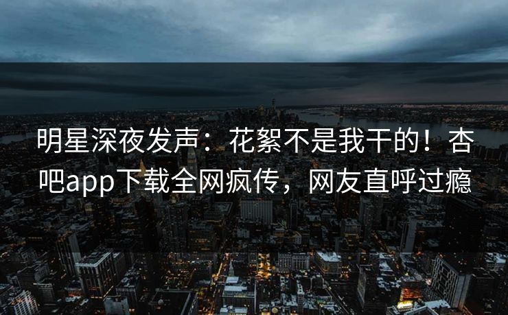 明星深夜发声：花絮不是我干的！杏吧app下载全网疯传，网友直呼过瘾