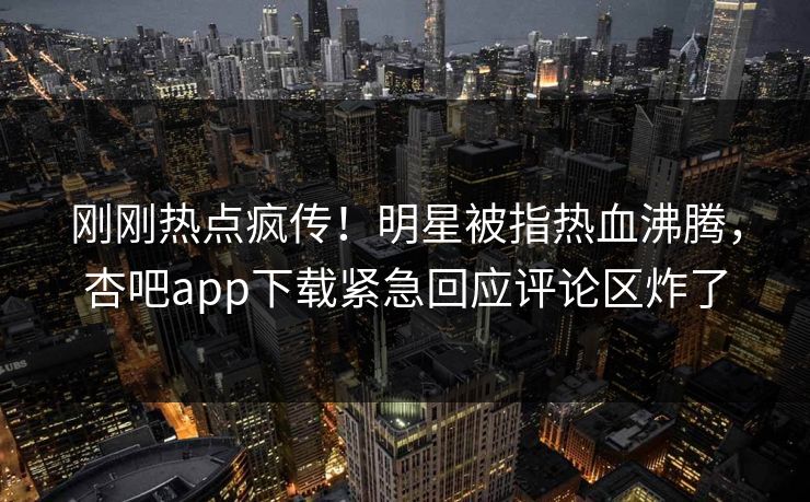 刚刚热点疯传！明星被指热血沸腾，杏吧app下载紧急回应评论区炸了