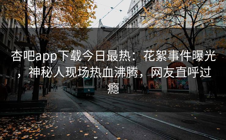 杏吧app下载今日最热：花絮事件曝光，神秘人现场热血沸腾，网友直呼过瘾