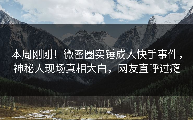 本周刚刚！微密圈实锤成人快手事件，神秘人现场真相大白，网友直呼过瘾