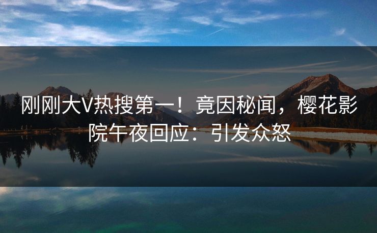 刚刚大V热搜第一！竟因秘闻，樱花影院午夜回应：引发众怒