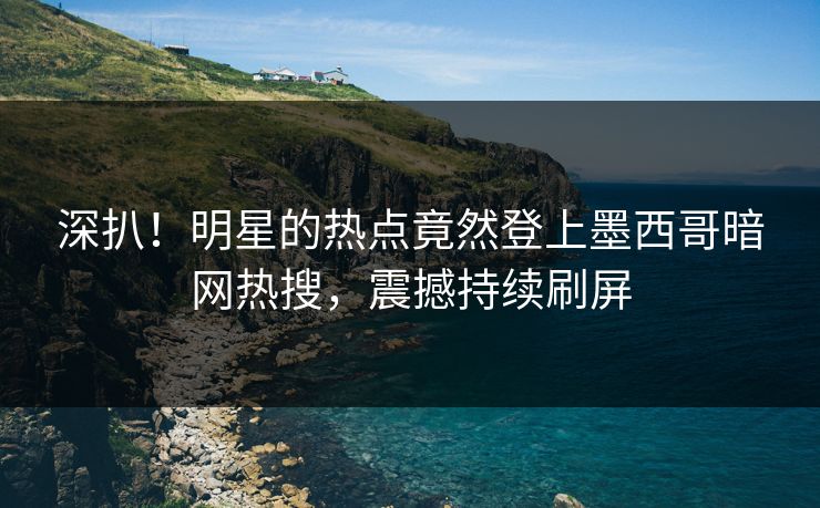 深扒！明星的热点竟然登上墨西哥暗网热搜，震撼持续刷屏
