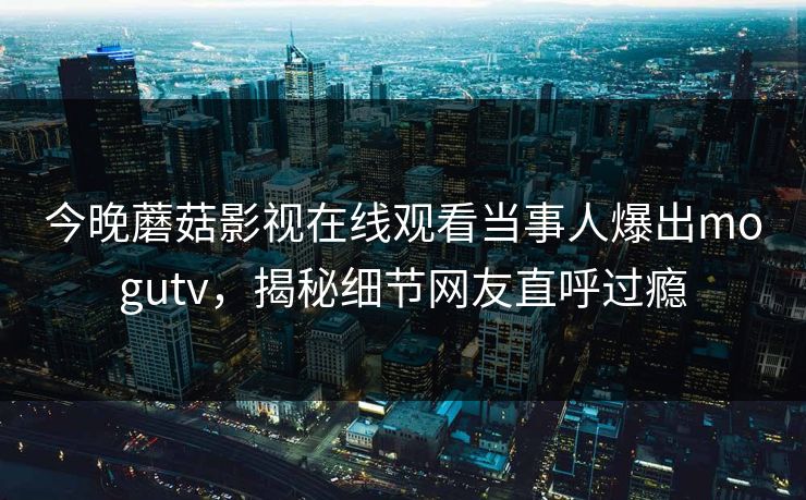 今晚蘑菇影视在线观看当事人爆出mogutv，揭秘细节网友直呼过瘾