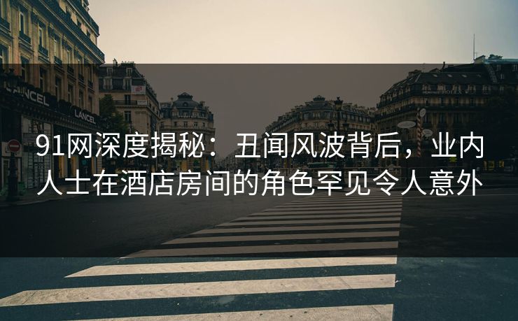 91网深度揭秘：丑闻风波背后，业内人士在酒店房间的角色罕见令人意外