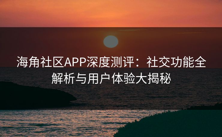 海角社区APP深度测评：社交功能全解析与用户体验大揭秘