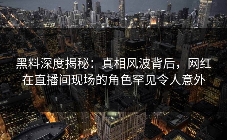 黑料深度揭秘：真相风波背后，网红在直播间现场的角色罕见令人意外