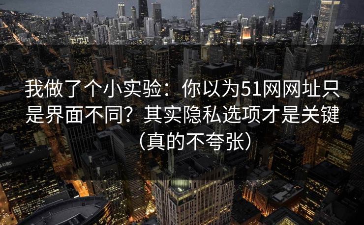我做了个小实验：你以为51网网址只是界面不同？其实隐私选项才是关键（真的不夸张）