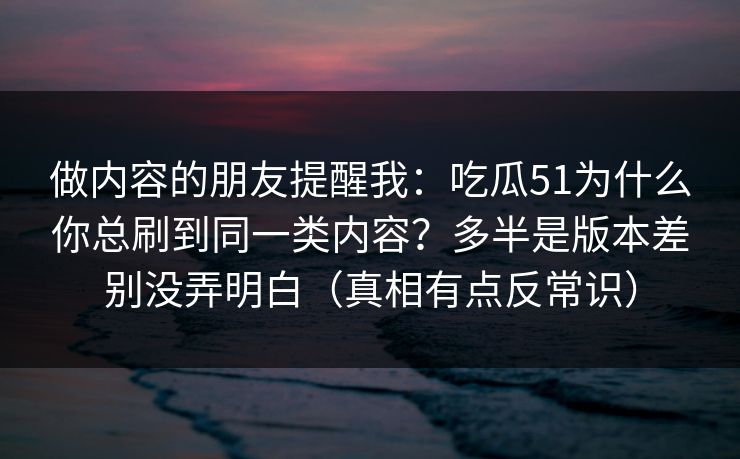 做内容的朋友提醒我：吃瓜51为什么你总刷到同一类内容？多半是版本差别没弄明白（真相有点反常识）
