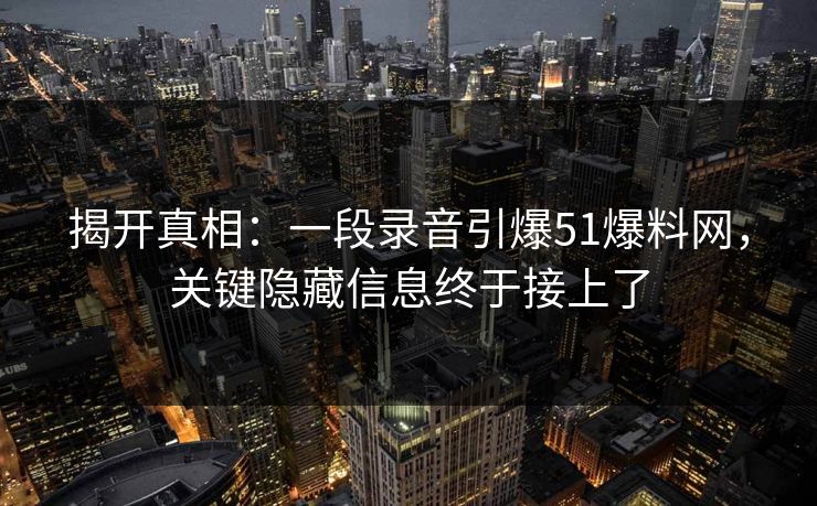 揭开真相：一段录音引爆51爆料网，关键隐藏信息终于接上了