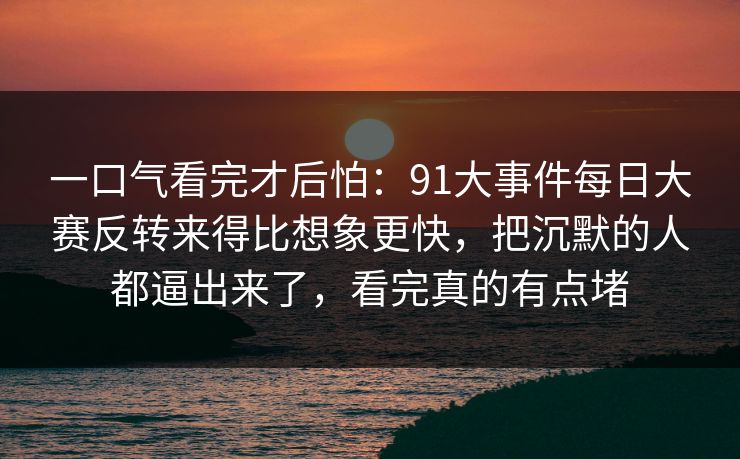 一口气看完才后怕：91大事件每日大赛反转来得比想象更快，把沉默的人都逼出来了，看完真的有点堵