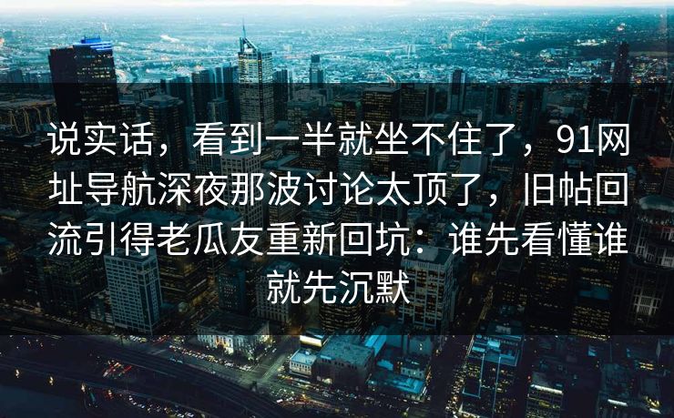 说实话，看到一半就坐不住了，91网址导航深夜那波讨论太顶了，旧帖回流引得老瓜友重新回坑：谁先看懂谁就先沉默