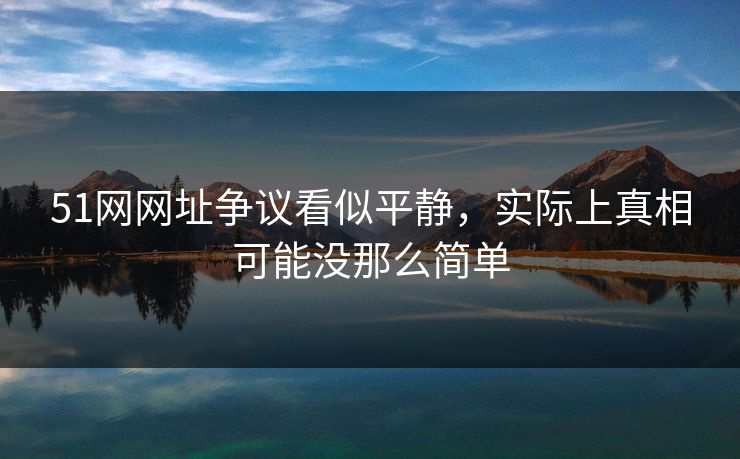 51网网址争议看似平静，实际上真相可能没那么简单